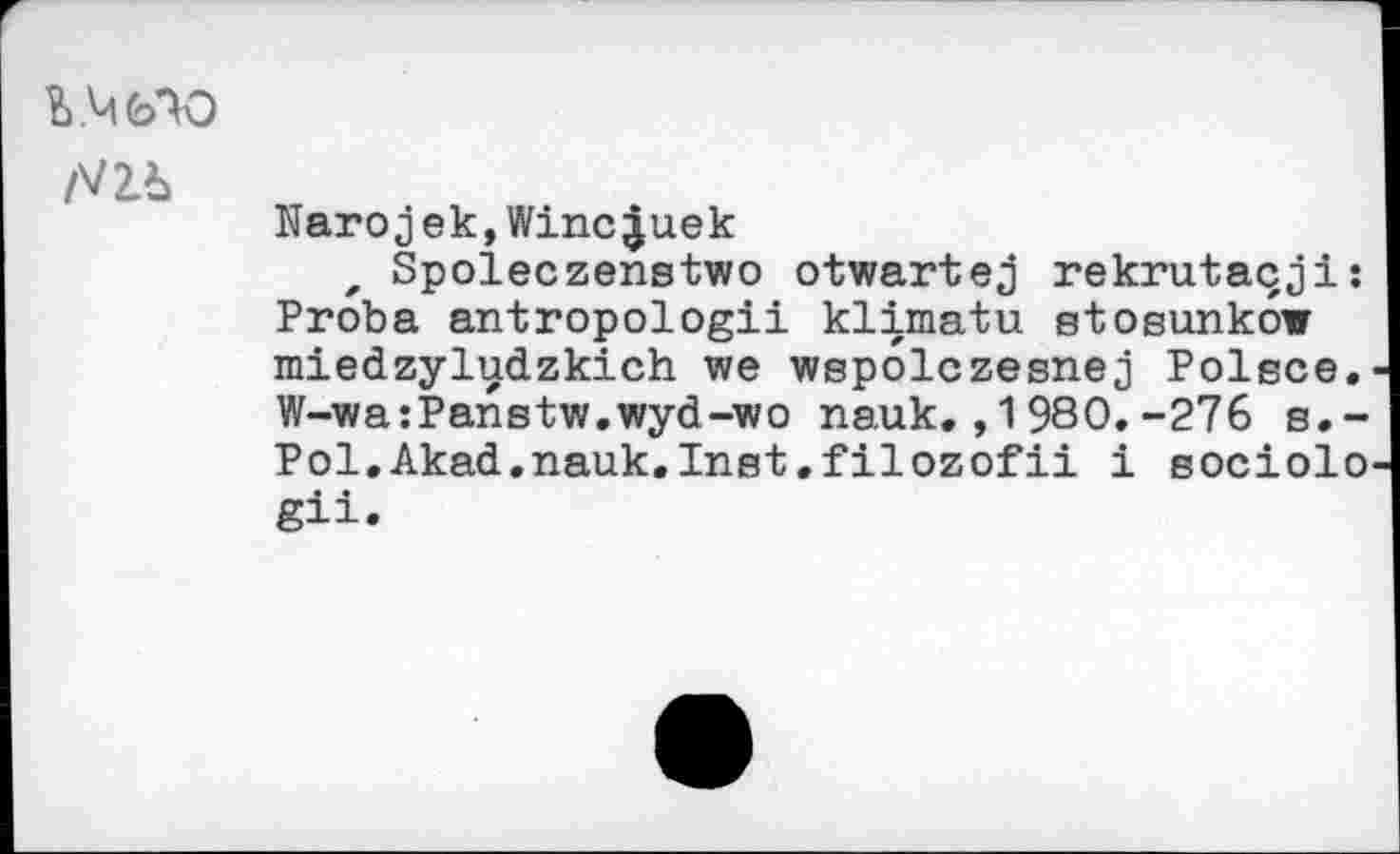 ﻿b Vi ОАО
/VZb
Narojek,Winc^uek
, Spoleczenstwo otwartej rekrutaqji: Proba antropologii klimatu stosunkow miedzyludzkich we wspolczesnej Polece. W-wa:Panstw.wyd-wo nauk.,1980.-276 s.-Pol.Akad.nauk.Inst.filozofii i eociolo gii.